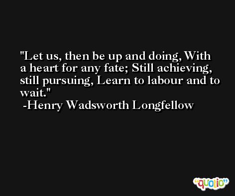 Let us, then be up and doing, With a heart for any fate; Still achieving, still pursuing, Learn to labour and to wait. -Henry Wadsworth Longfellow