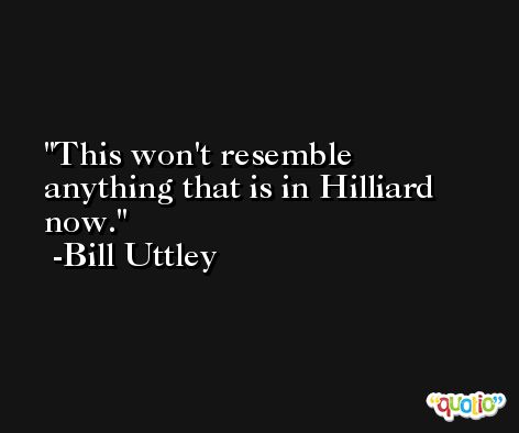 This won't resemble anything that is in Hilliard now. -Bill Uttley