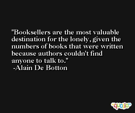 Booksellers are the most valuable destination for the lonely, given the numbers of books that were written because authors couldn't find anyone to talk to. -Alain De Botton