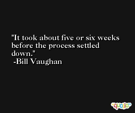 It took about five or six weeks before the process settled down. -Bill Vaughan