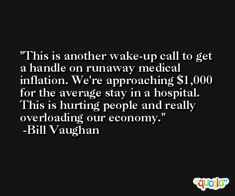 This is another wake-up call to get a handle on runaway medical inflation. We're approaching $1,000 for the average stay in a hospital. This is hurting people and really overloading our economy. -Bill Vaughan