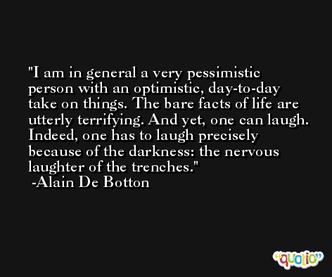 I am in general a very pessimistic person with an optimistic, day-to-day take on things. The bare facts of life are utterly terrifying. And yet, one can laugh. Indeed, one has to laugh precisely because of the darkness: the nervous laughter of the trenches. -Alain De Botton