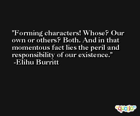 Forming characters! Whose? Our own or others? Both. And in that momentous fact lies the peril and responsibility of our existence. -Elihu Burritt