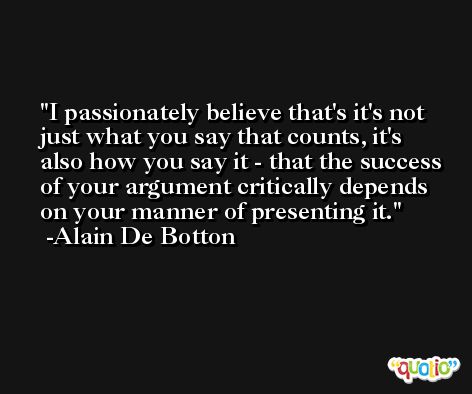 I passionately believe that's it's not just what you say that counts, it's also how you say it - that the success of your argument critically depends on your manner of presenting it. -Alain De Botton