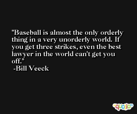 Baseball is almost the only orderly thing in a very unorderly world. If you get three strikes, even the best lawyer in the world can't get you off. -Bill Veeck