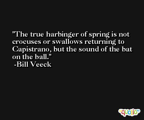 The true harbinger of spring is not crocuses or swallows returning to Capistrano, but the sound of the bat on the ball. -Bill Veeck