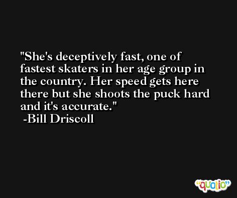 She's deceptively fast, one of fastest skaters in her age group in the country. Her speed gets here there but she shoots the puck hard and it's accurate. -Bill Driscoll