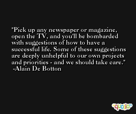 Pick up any newspaper or magazine, open the TV, and you'll be bombarded with suggestions of how to have a successful life. Some of these suggestions are deeply unhelpful to our own projects and priorities - and we should take care. -Alain De Botton