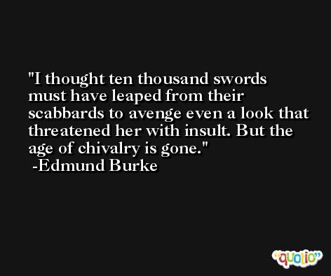 I thought ten thousand swords must have leaped from their scabbards to avenge even a look that threatened her with insult. But the age of chivalry is gone. -Edmund Burke