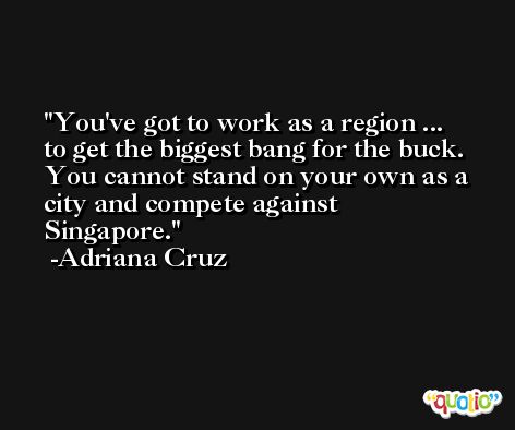 You've got to work as a region ... to get the biggest bang for the buck. You cannot stand on your own as a city and compete against Singapore. -Adriana Cruz