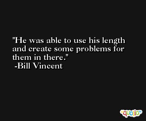 He was able to use his length and create some problems for them in there. -Bill Vincent