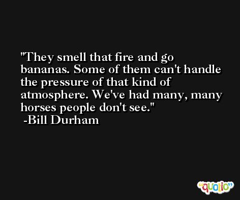 They smell that fire and go bananas. Some of them can't handle the pressure of that kind of atmosphere. We've had many, many horses people don't see. -Bill Durham