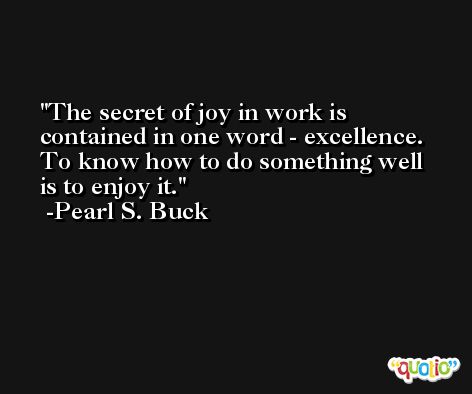 The secret of joy in work is contained in one word - excellence. To know how to do something well is to enjoy it. -Pearl S. Buck