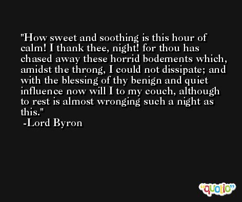 How sweet and soothing is this hour of calm! I thank thee, night! for thou has chased away these horrid bodements which, amidst the throng, I could not dissipate; and with the blessing of thy benign and quiet influence now will I to my couch, although to rest is almost wronging such a night as this. -Lord Byron