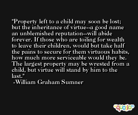 Property left to a child may soon be lost; but the inheritance of virtue--a good name an unblemished reputation--will abide forever. If those who are toiling for wealth to leave their children, would but take half the pains to secure for them virtuous habits, how much more serviceable would they be. The largest property may be wrested from a child, but virtue will stand by him to the last. -William Graham Sumner