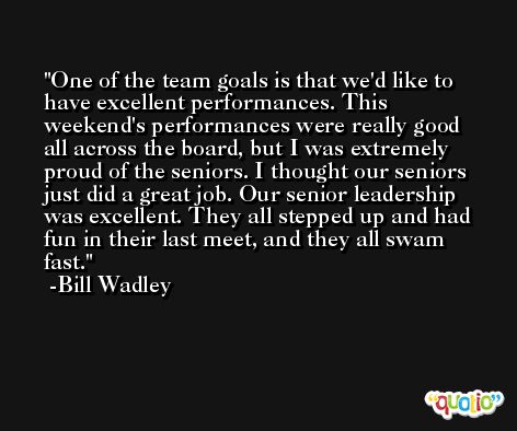One of the team goals is that we'd like to have excellent performances. This weekend's performances were really good all across the board, but I was extremely proud of the seniors. I thought our seniors just did a great job. Our senior leadership was excellent. They all stepped up and had fun in their last meet, and they all swam fast. -Bill Wadley