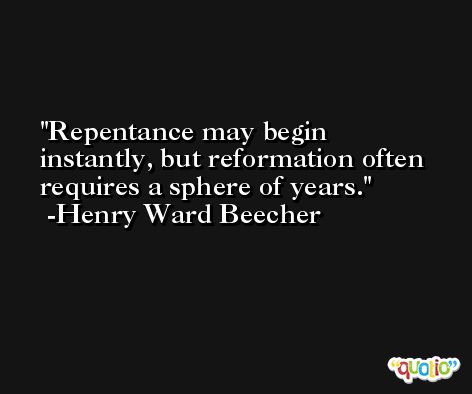 Repentance may begin instantly, but reformation often requires a sphere of years. -Henry Ward Beecher
