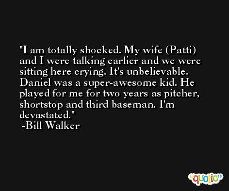I am totally shocked. My wife (Patti) and I were talking earlier and we were sitting here crying. It's unbelievable. Daniel was a super-awesome kid. He played for me for two years as pitcher, shortstop and third baseman. I'm devastated. -Bill Walker