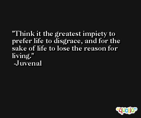 Think it the greatest impiety to prefer life to disgrace, and for the sake of life to lose the reason for living. -Juvenal