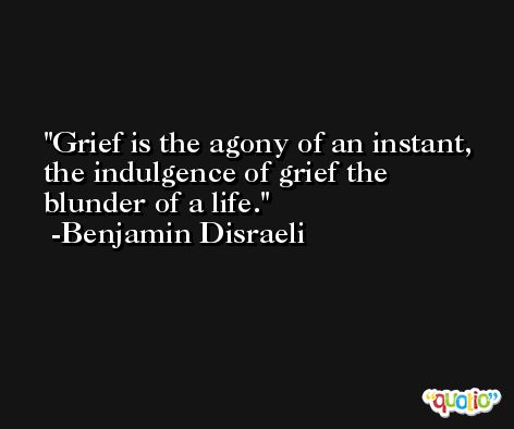 Grief is the agony of an instant, the indulgence of grief the blunder of a life. -Benjamin Disraeli