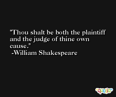 Thou shalt be both the plaintiff and the judge of thine own cause. -William Shakespeare