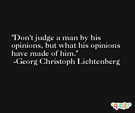 Don't judge a man by his opinions, but what his opinions have made of him. -Georg Christoph Lichtenberg