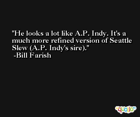 He looks a lot like A.P. Indy. It's a much more refined version of Seattle Slew (A.P. Indy's sire). -Bill Farish