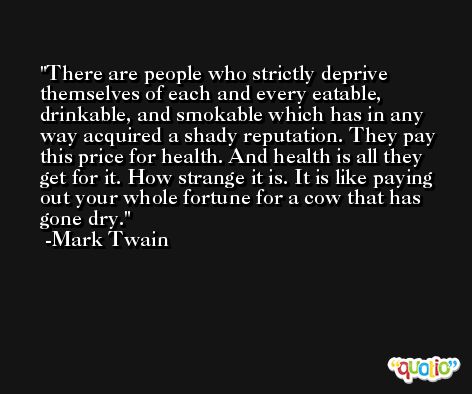 There are people who strictly deprive themselves of each and every eatable, drinkable, and smokable which has in any way acquired a shady reputation. They pay this price for health. And health is all they get for it. How strange it is. It is like paying out your whole fortune for a cow that has gone dry. -Mark Twain