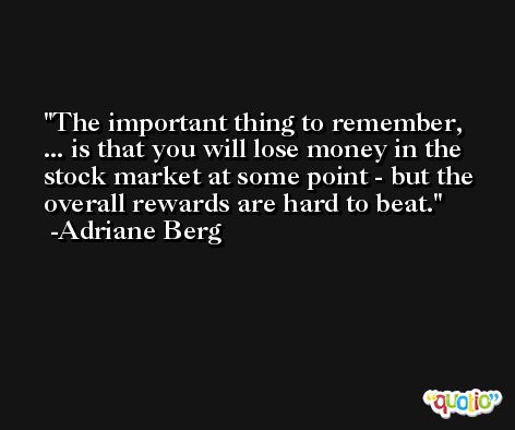 The important thing to remember, ... is that you will lose money in the stock market at some point - but the overall rewards are hard to beat. -Adriane Berg