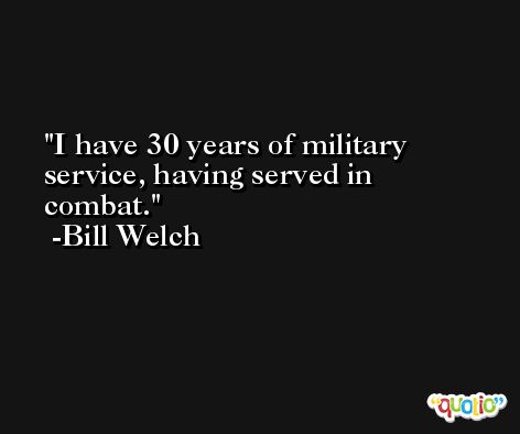 I have 30 years of military service, having served in combat. -Bill Welch