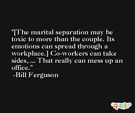 [The marital separation may be toxic to more than the couple. Its emotions can spread through a workplace.] Co-workers can take sides, ... That really can mess up an office. -Bill Ferguson