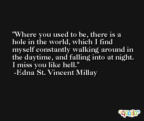 Where you used to be, there is a hole in the world, which I find myself constantly walking around in the daytime, and falling into at night. I miss you like hell. -Edna St. Vincent Millay