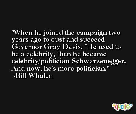 When he joined the campaign two years ago to oust and succeed Governor Gray Davis. ''He used to be a celebrity, then he became celebrity/politician Schwarzenegger. And now, he's more politician. -Bill Whalen