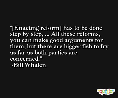 [Enacting reform] has to be done step by step, ... All these reforms, you can make good arguments for them, but there are bigger fish to fry as far as both parties are concerned. -Bill Whalen