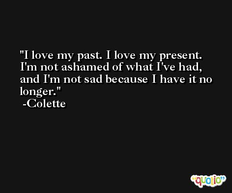 I love my past. I love my present. I'm not ashamed of what I've had, and I'm not sad because I have it no longer. -Colette