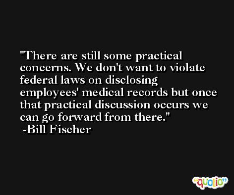 There are still some practical concerns. We don't want to violate federal laws on disclosing employees' medical records but once that practical discussion occurs we can go forward from there. -Bill Fischer