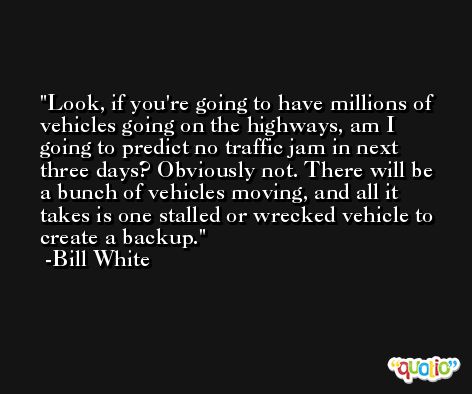 Look, if you're going to have millions of vehicles going on the highways, am I going to predict no traffic jam in next three days? Obviously not. There will be a bunch of vehicles moving, and all it takes is one stalled or wrecked vehicle to create a backup. -Bill White