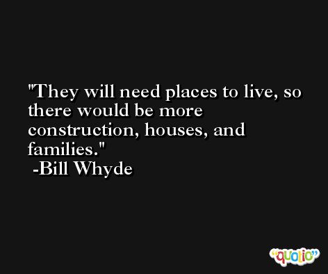 They will need places to live, so there would be more construction, houses, and families. -Bill Whyde