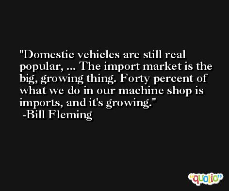 Domestic vehicles are still real popular, ... The import market is the big, growing thing. Forty percent of what we do in our machine shop is imports, and it's growing. -Bill Fleming