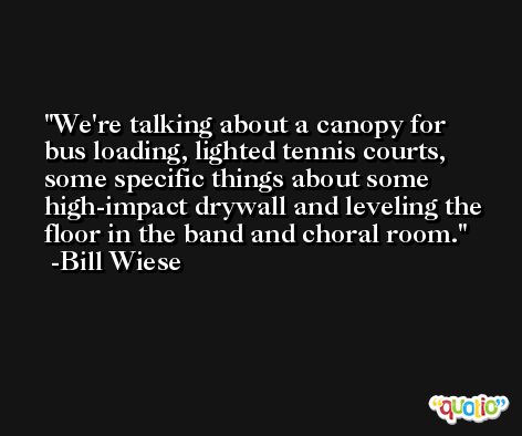 We're talking about a canopy for bus loading, lighted tennis courts, some specific things about some high-impact drywall and leveling the floor in the band and choral room. -Bill Wiese