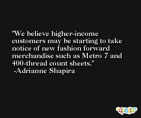 We believe higher-income customers may be starting to take notice of new fashion forward merchandise such as Metro 7 and 400-thread count sheets. -Adrianne Shapira