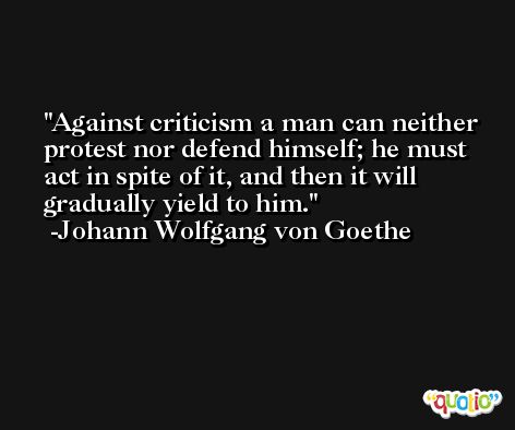 Against criticism a man can neither protest nor defend himself; he must act in spite of it, and then it will gradually yield to him. -Johann Wolfgang von Goethe