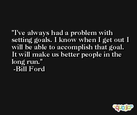 I've always had a problem with setting goals. I know when I get out I will be able to accomplish that goal. It will make us better people in the long run. -Bill Ford