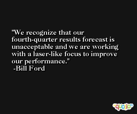 We recognize that our fourth-quarter results forecast is unacceptable and we are working with a laser-like focus to improve our performance. -Bill Ford