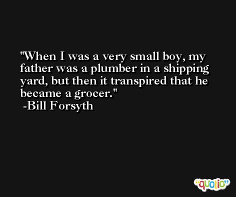 When I was a very small boy, my father was a plumber in a shipping yard, but then it transpired that he became a grocer. -Bill Forsyth