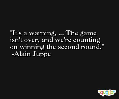 It's a warning, ... The game isn't over, and we're counting on winning the second round. -Alain Juppe