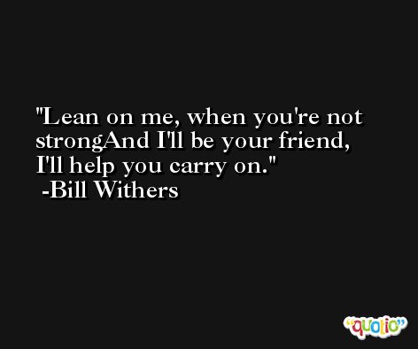 Lean on me, when you're not strongAnd I'll be your friend, I'll help you carry on. -Bill Withers