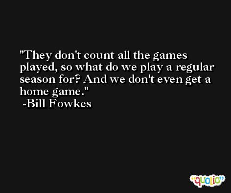 They don't count all the games played, so what do we play a regular season for? And we don't even get a home game. -Bill Fowkes