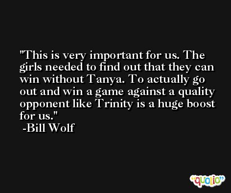 This is very important for us. The girls needed to find out that they can win without Tanya. To actually go out and win a game against a quality opponent like Trinity is a huge boost for us. -Bill Wolf