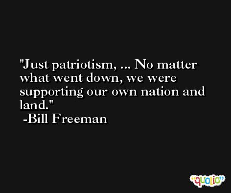 Just patriotism, ... No matter what went down, we were supporting our own nation and land. -Bill Freeman